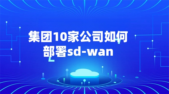 集團10家公司如何部署sd-wan 集團10家公司如何部署sd-wan