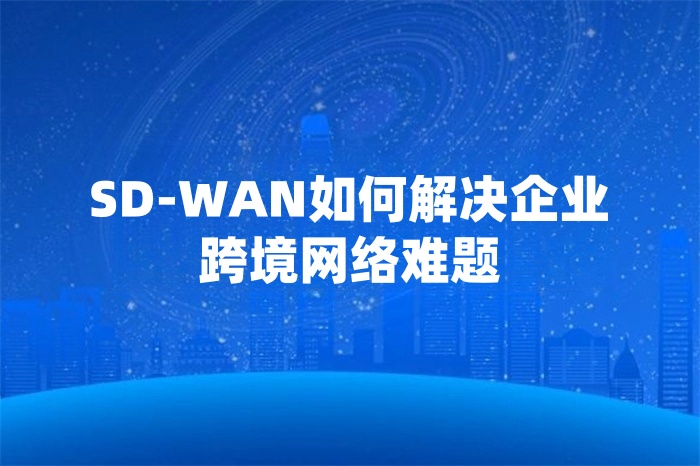 SD-WAN如何解決企業跨境網絡難題 SD-WAN如何解決企業跨境網絡難題